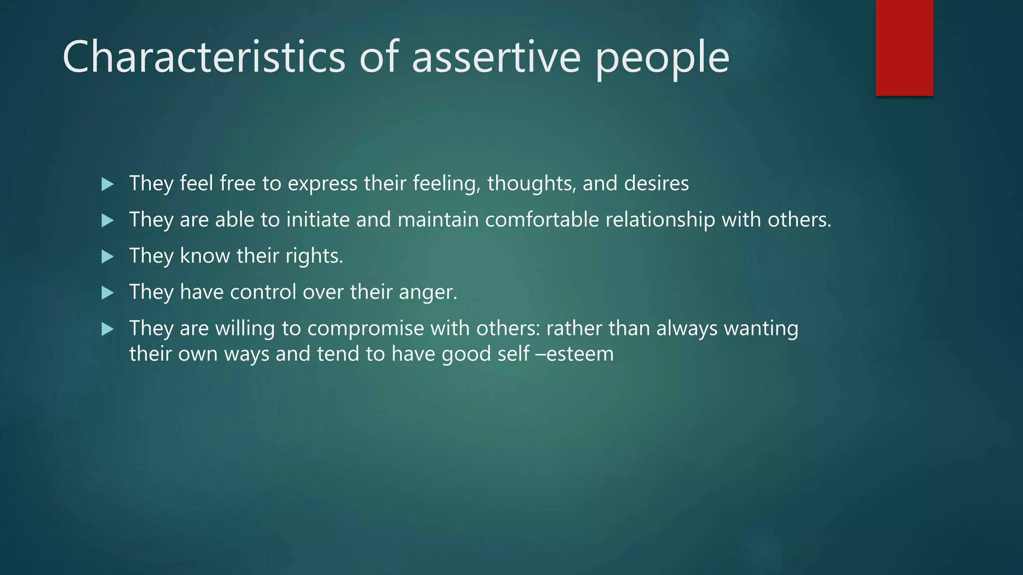 Characteristics of assertive people
 They feel free to express their feeling, thoughts, and desires
 They are able to initiate and maintain comfortable relationship with others.
 They know their rights.
 They have control over their anger.
 They are willing to compromise with others: rather than always wanting
their own ways and tend to have good self –esteem
 