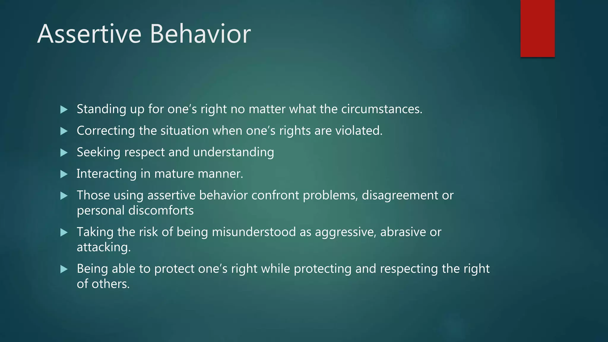 Assertive Behavior
 Standing up for one’s right no matter what the circumstances.
 Correcting the situation when one’s rights are violated.
 Seeking respect and understanding
 Interacting in mature manner.
 Those using assertive behavior confront problems, disagreement or
personal discomforts
 Taking the risk of being misunderstood as aggressive, abrasive or
attacking.
 Being able to protect one’s right while protecting and respecting the right
of others.
 