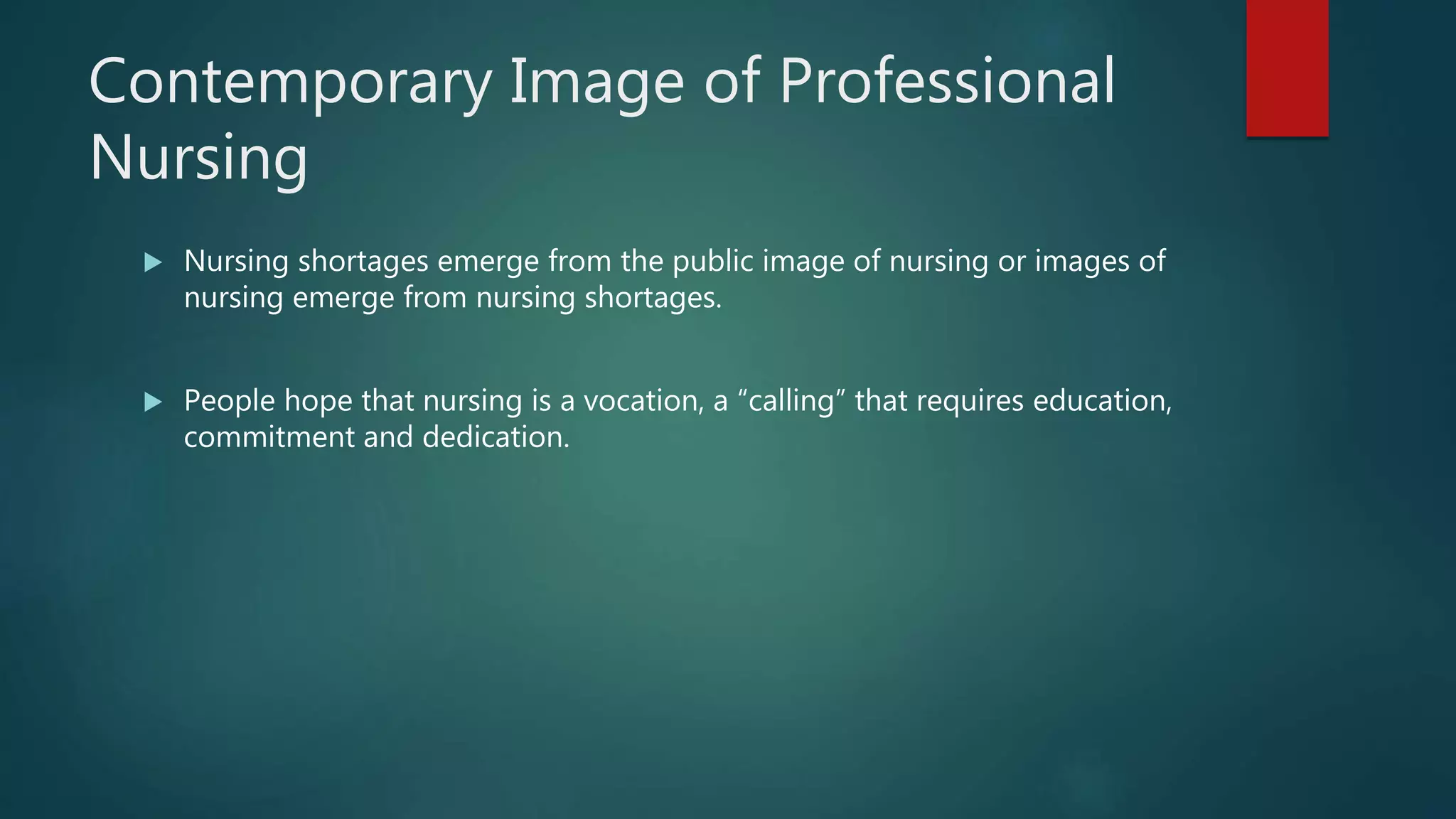Contemporary Image of Professional
Nursing
 Nursing shortages emerge from the public image of nursing or images of
nursing emerge from nursing shortages.
 People hope that nursing is a vocation, a “calling” that requires education,
commitment and dedication.
 
