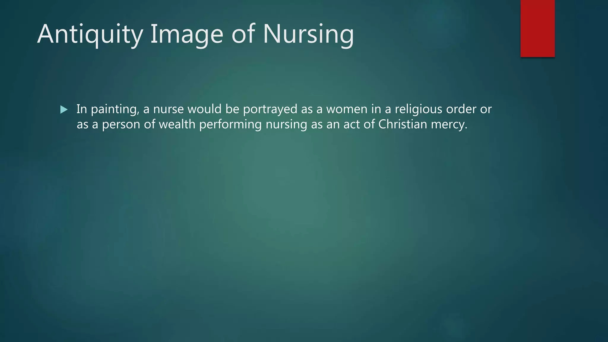 Antiquity Image of Nursing
 In painting, a nurse would be portrayed as a women in a religious order or
as a person of wealth performing nursing as an act of Christian mercy.
 