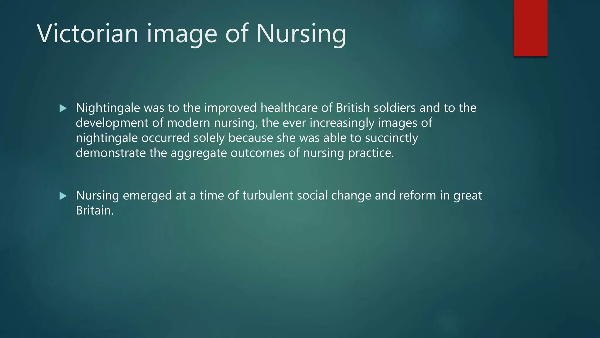 Victorian image of Nursing
 Nightingale was to the improved healthcare of British soldiers and to the
development of modern nursing, the ever increasingly images of
nightingale occurred solely because she was able to succinctly
demonstrate the aggregate outcomes of nursing practice.
 Nursing emerged at a time of turbulent social change and reform in great
Britain.
 