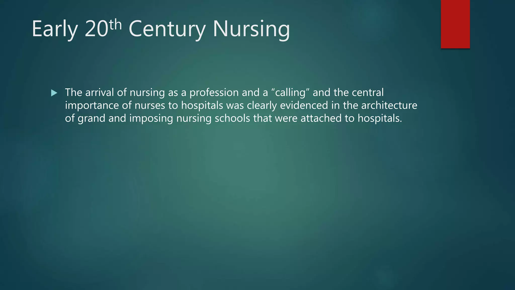 Early 20th Century Nursing
 The arrival of nursing as a profession and a “calling” and the central
importance of nurses to hospitals was clearly evidenced in the architecture
of grand and imposing nursing schools that were attached to hospitals.
 