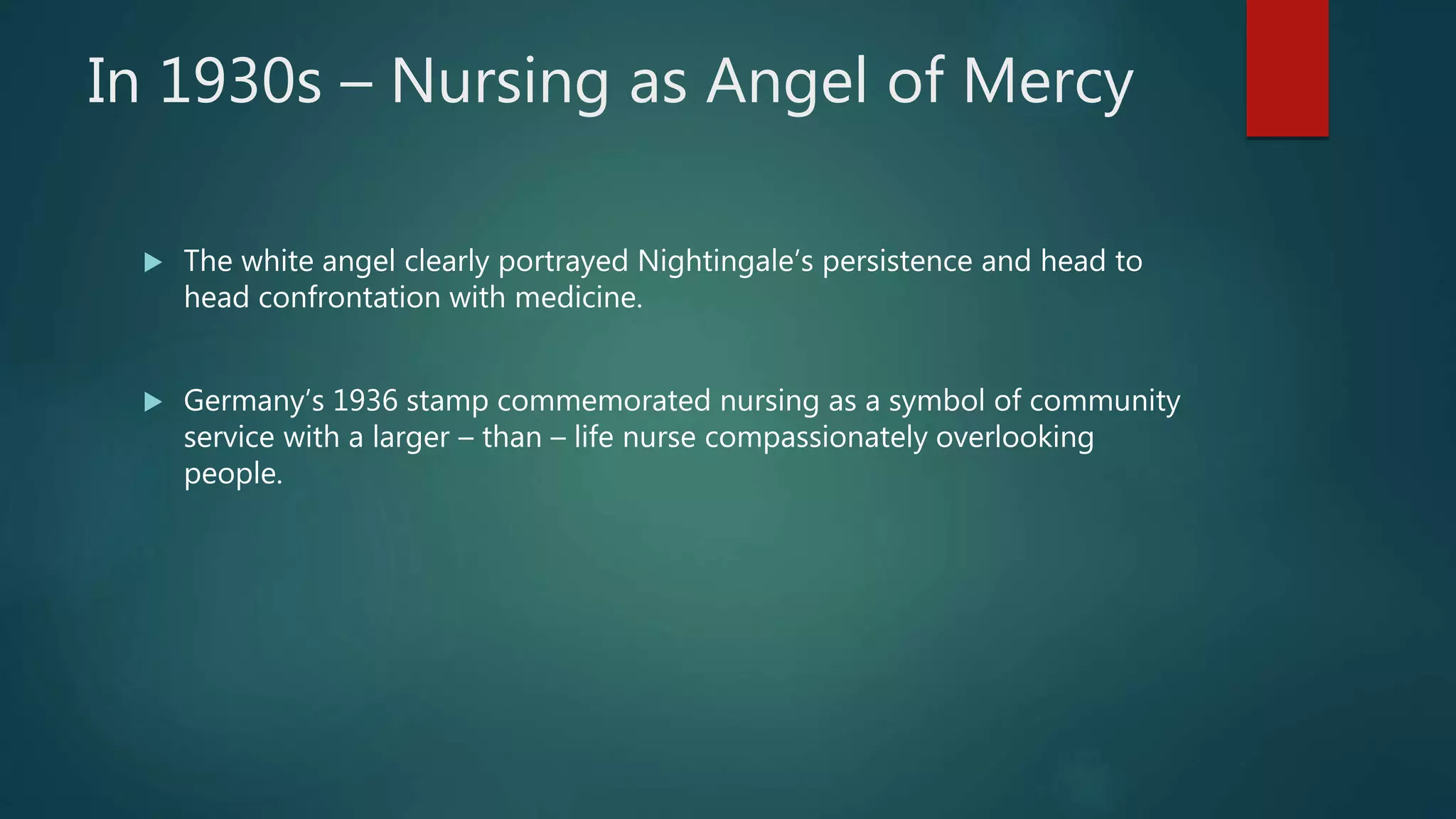 In 1930s – Nursing as Angel of Mercy
 The white angel clearly portrayed Nightingale’s persistence and head to
head confrontation with medicine.
 Germany’s 1936 stamp commemorated nursing as a symbol of community
service with a larger – than – life nurse compassionately overlooking
people.
 