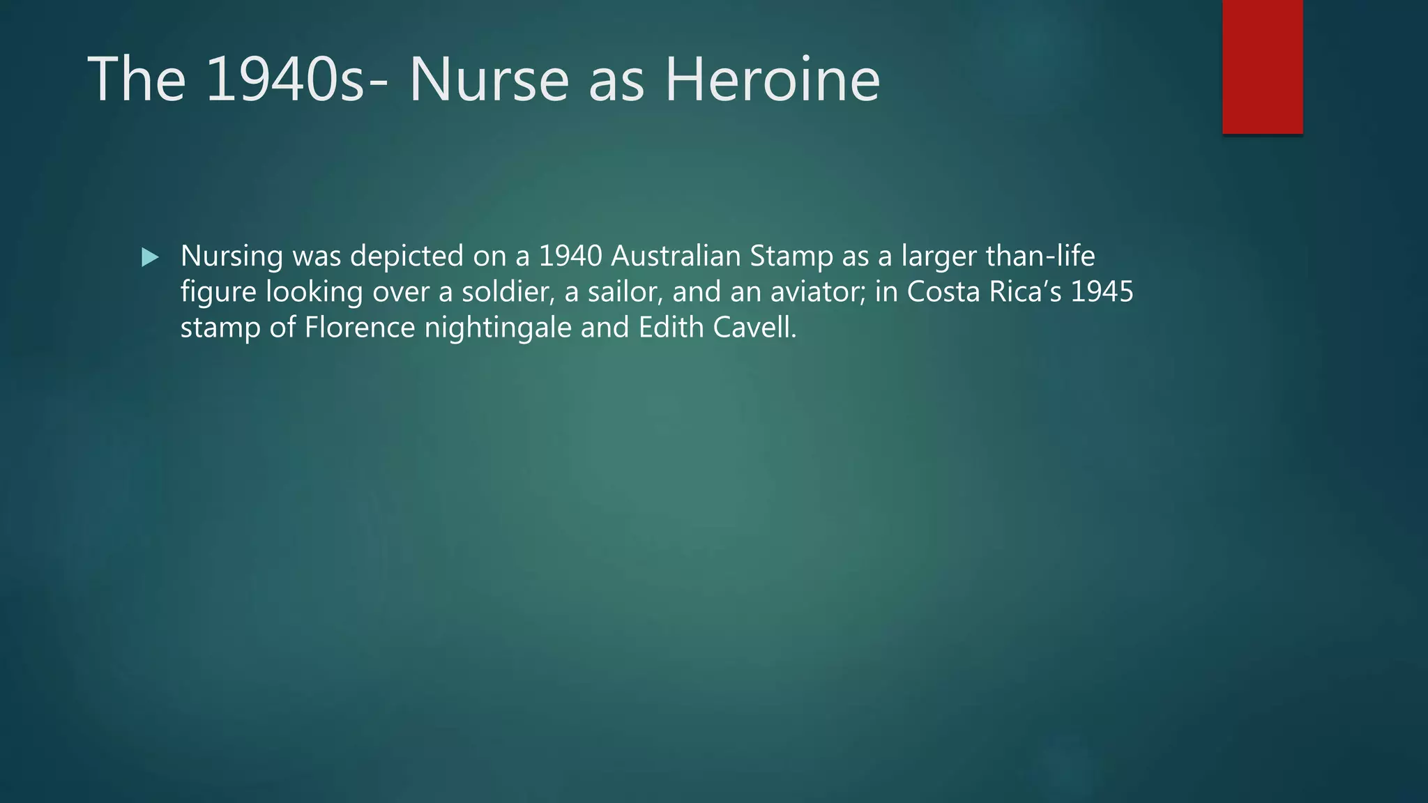 The 1940s- Nurse as Heroine
 Nursing was depicted on a 1940 Australian Stamp as a larger than-life
figure looking over a soldier, a sailor, and an aviator; in Costa Rica’s 1945
stamp of Florence nightingale and Edith Cavell.
 
