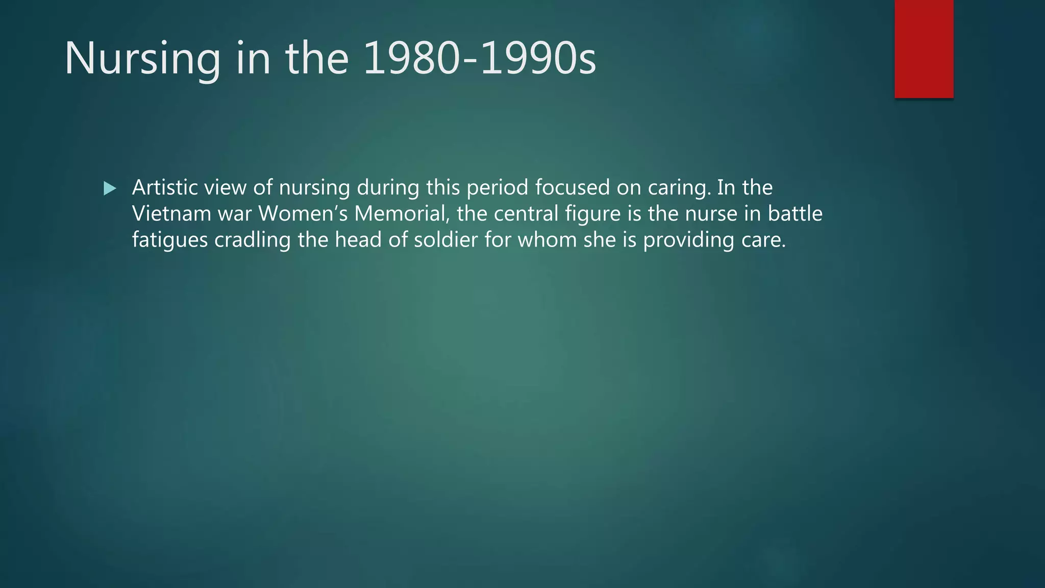 Nursing in the 1980-1990s
 Artistic view of nursing during this period focused on caring. In the
Vietnam war Women’s Memorial, the central figure is the nurse in battle
fatigues cradling the head of soldier for whom she is providing care.
 