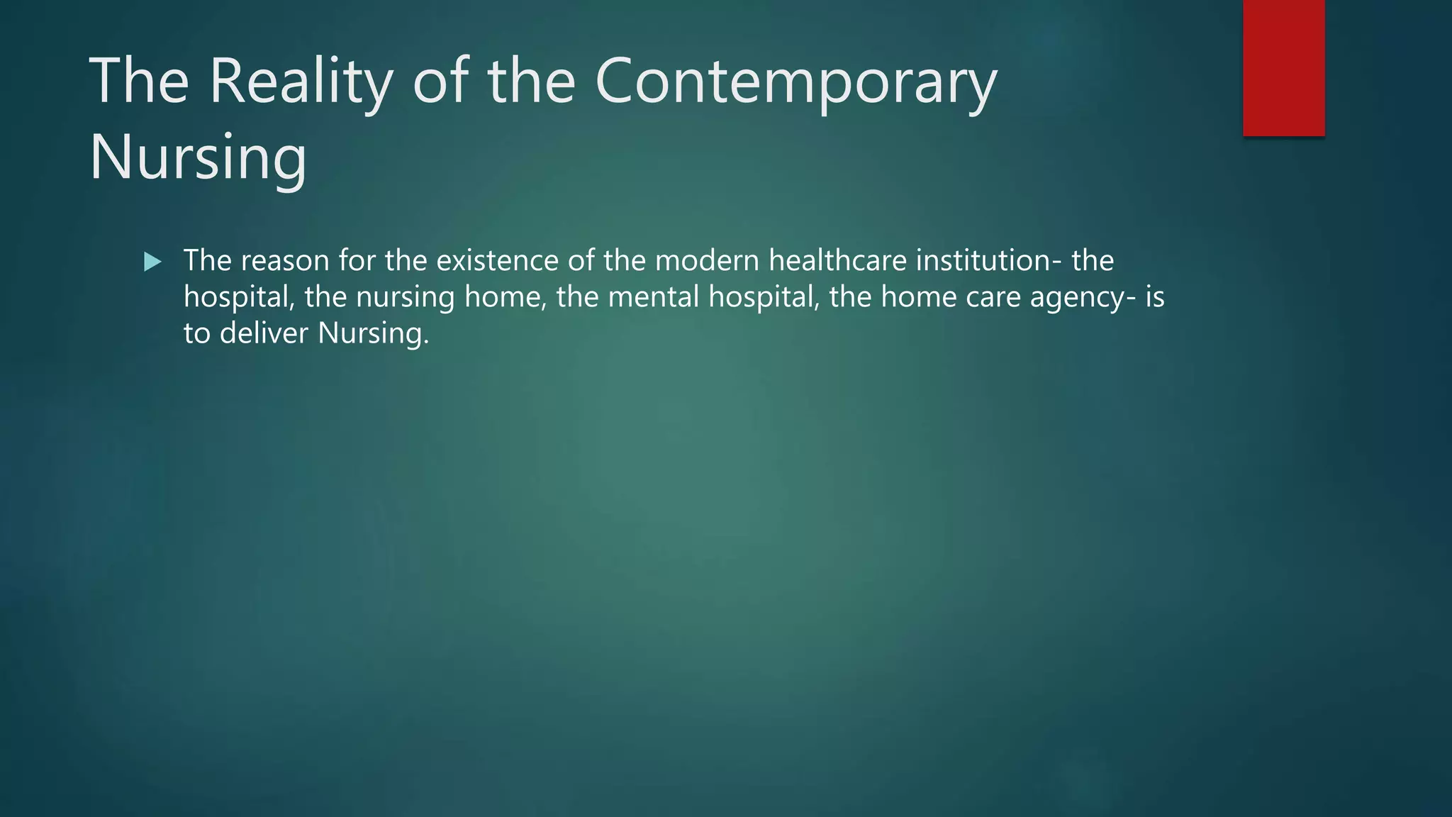 The Reality of the Contemporary
Nursing
 The reason for the existence of the modern healthcare institution- the
hospital, the nursing home, the mental hospital, the home care agency- is
to deliver Nursing.
 