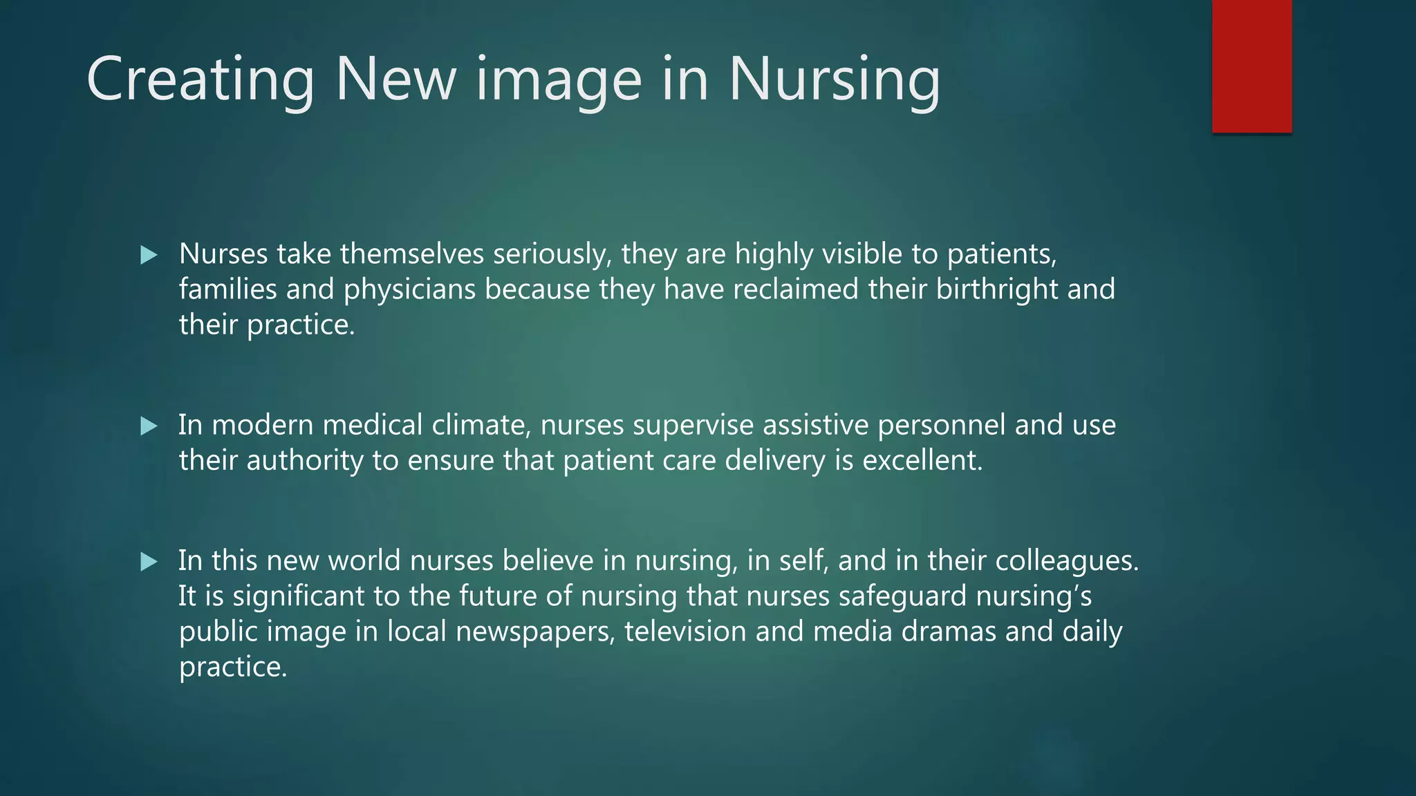 Creating New image in Nursing
 Nurses take themselves seriously, they are highly visible to patients,
families and physicians because they have reclaimed their birthright and
their practice.
 In modern medical climate, nurses supervise assistive personnel and use
their authority to ensure that patient care delivery is excellent.
 In this new world nurses believe in nursing, in self, and in their colleagues.
It is significant to the future of nursing that nurses safeguard nursing’s
public image in local newspapers, television and media dramas and daily
practice.
 