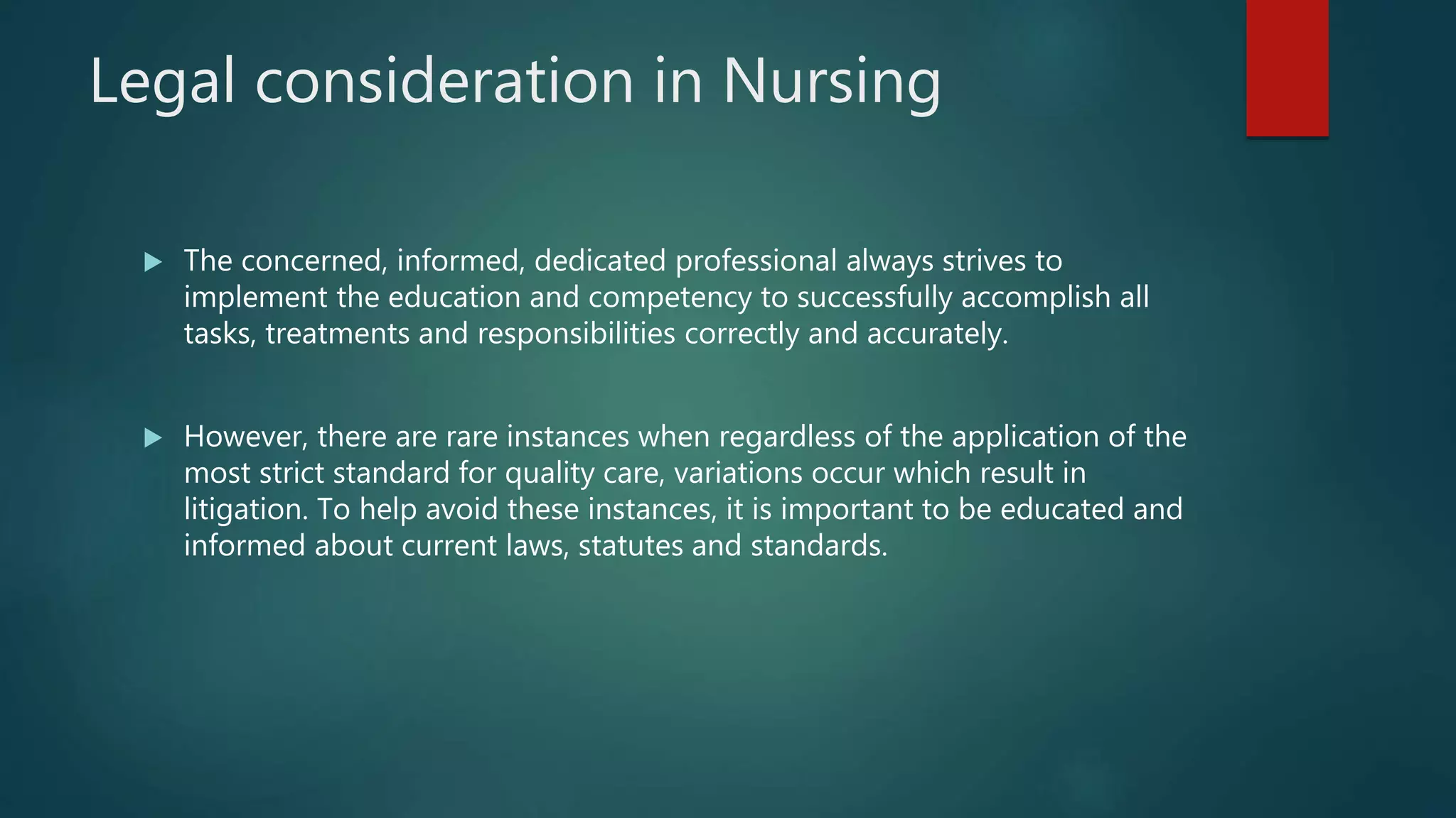 Legal consideration in Nursing
 The concerned, informed, dedicated professional always strives to
implement the education and competency to successfully accomplish all
tasks, treatments and responsibilities correctly and accurately.
 However, there are rare instances when regardless of the application of the
most strict standard for quality care, variations occur which result in
litigation. To help avoid these instances, it is important to be educated and
informed about current laws, statutes and standards.
 