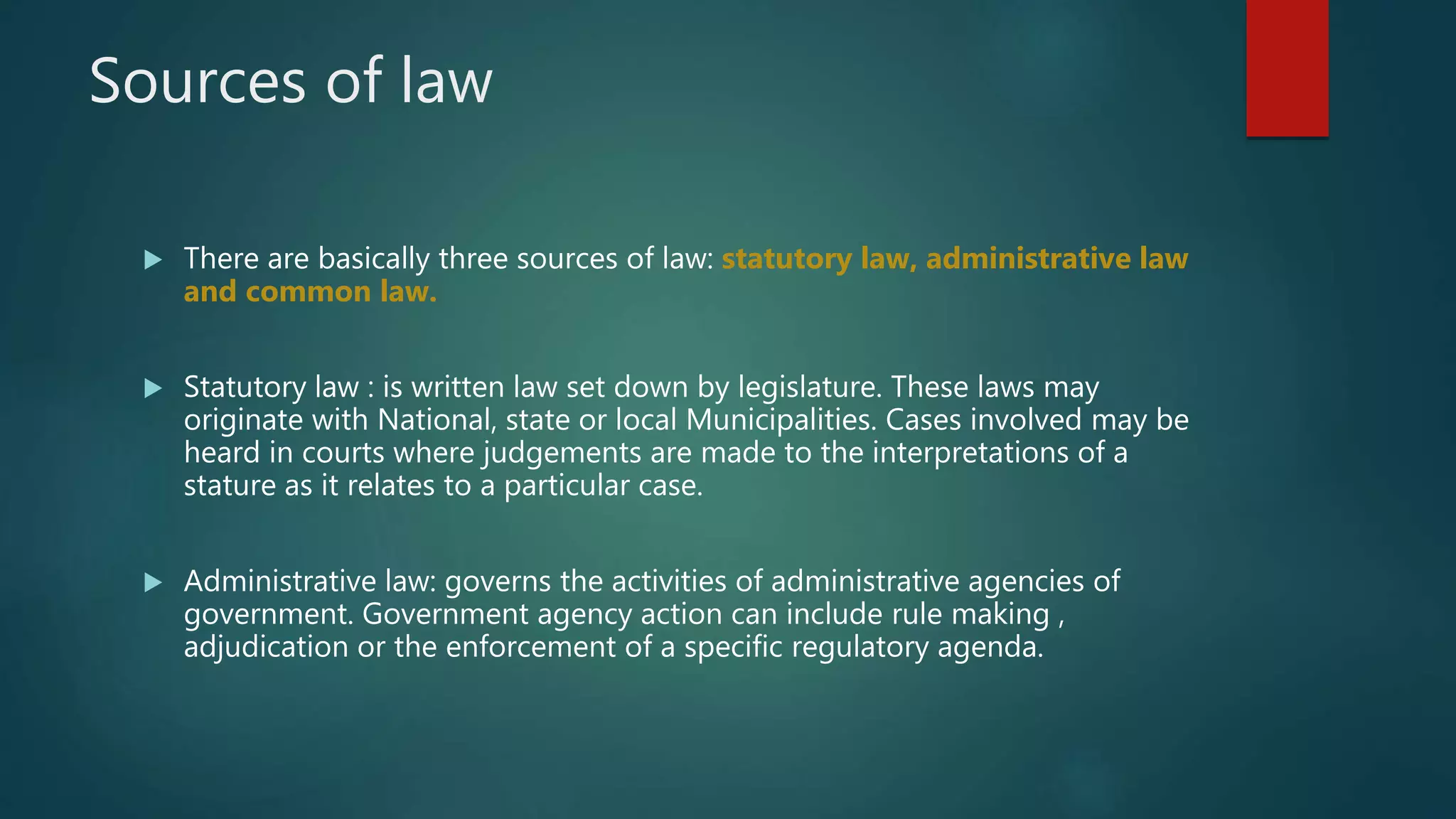 Sources of law
 There are basically three sources of law: statutory law, administrative law
and common law.
 Statutory law : is written law set down by legislature. These laws may
originate with National, state or local Municipalities. Cases involved may be
heard in courts where judgements are made to the interpretations of a
stature as it relates to a particular case.
 Administrative law: governs the activities of administrative agencies of
government. Government agency action can include rule making ,
adjudication or the enforcement of a specific regulatory agenda.
 