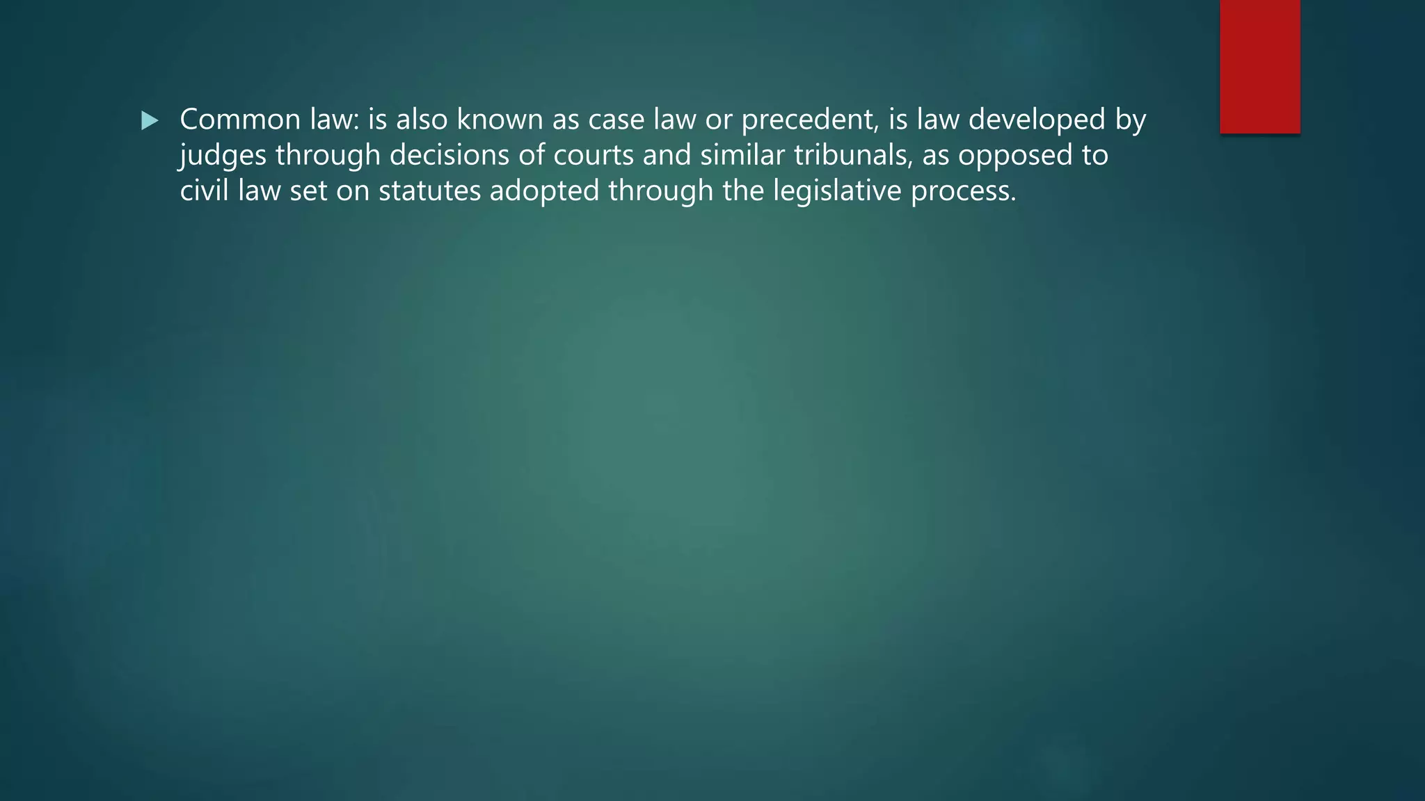  Common law: is also known as case law or precedent, is law developed by
judges through decisions of courts and similar tribunals, as opposed to
civil law set on statutes adopted through the legislative process.
 
