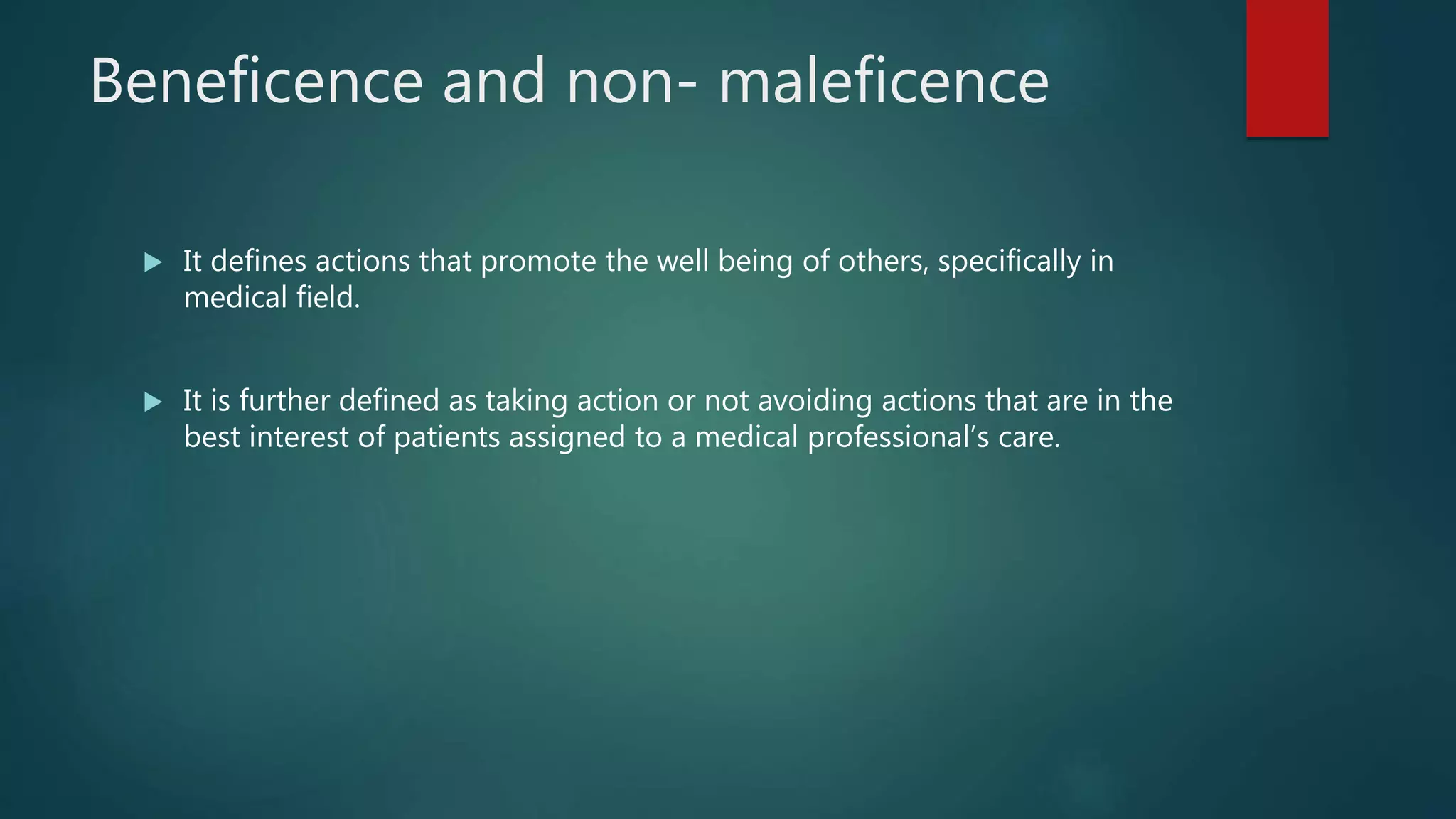 Beneficence and non- maleficence
 It defines actions that promote the well being of others, specifically in
medical field.
 It is further defined as taking action or not avoiding actions that are in the
best interest of patients assigned to a medical professional’s care.
 