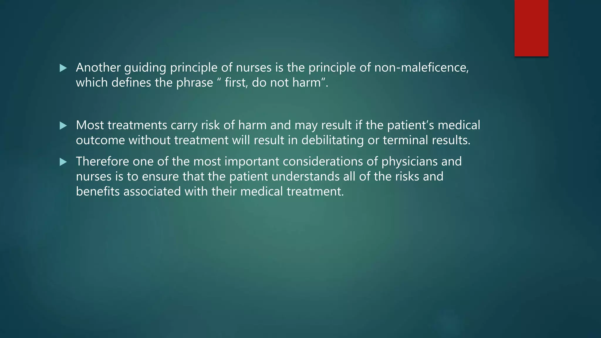  Another guiding principle of nurses is the principle of non-maleficence,
which defines the phrase “ first, do not harm”.
 Most treatments carry risk of harm and may result if the patient’s medical
outcome without treatment will result in debilitating or terminal results.
 Therefore one of the most important considerations of physicians and
nurses is to ensure that the patient understands all of the risks and
benefits associated with their medical treatment.
 