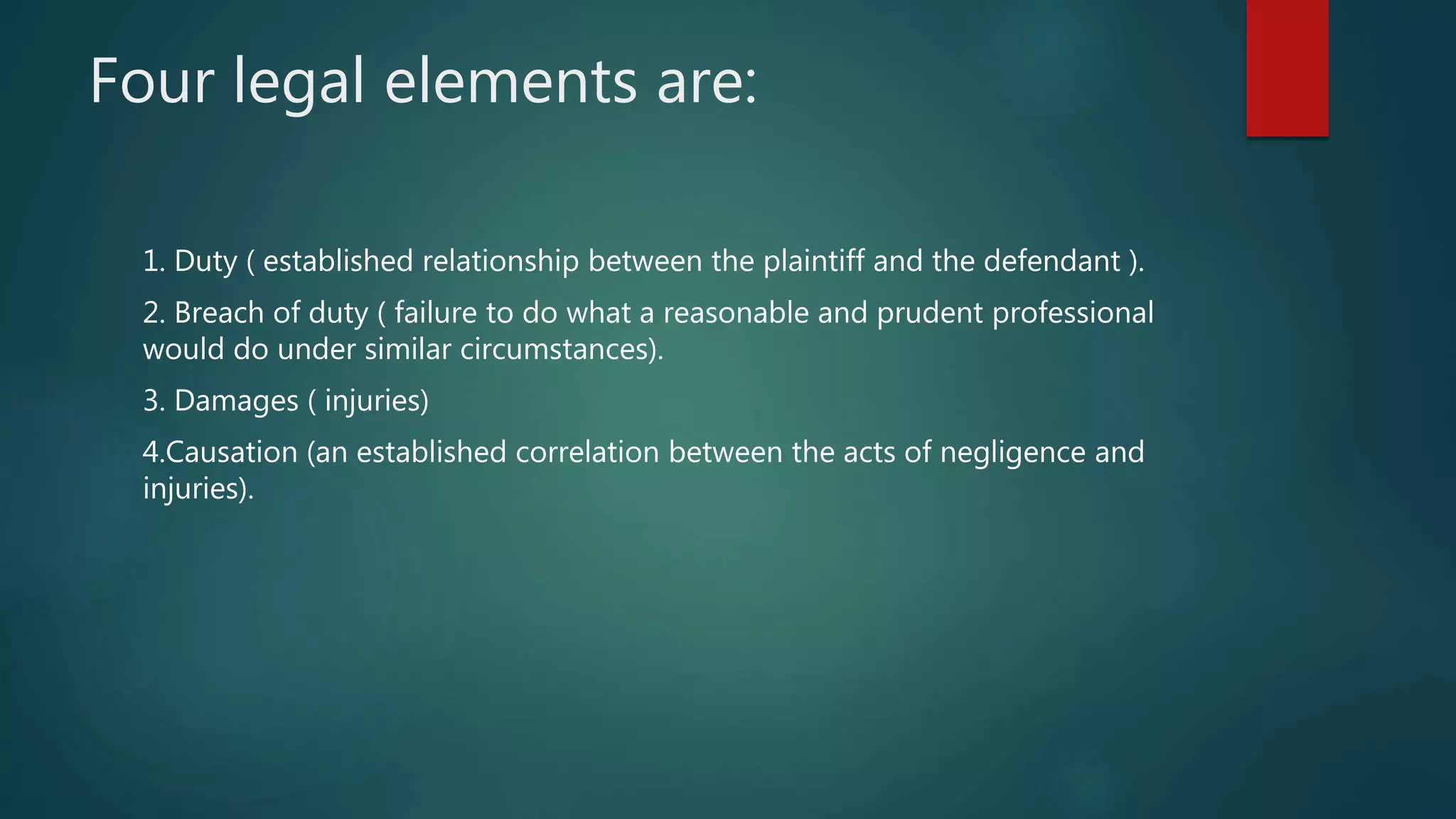 Four legal elements are:
1. Duty ( established relationship between the plaintiff and the defendant ).
2. Breach of duty ( failure to do what a reasonable and prudent professional
would do under similar circumstances).
3. Damages ( injuries)
4.Causation (an established correlation between the acts of negligence and
injuries).
 