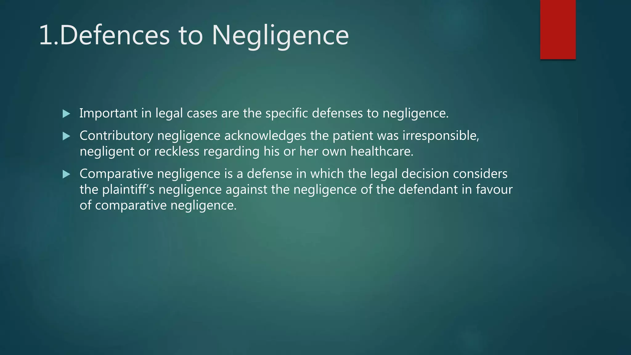 1.Defences to Negligence
 Important in legal cases are the specific defenses to negligence.
 Contributory negligence acknowledges the patient was irresponsible,
negligent or reckless regarding his or her own healthcare.
 Comparative negligence is a defense in which the legal decision considers
the plaintiff’s negligence against the negligence of the defendant in favour
of comparative negligence.
 