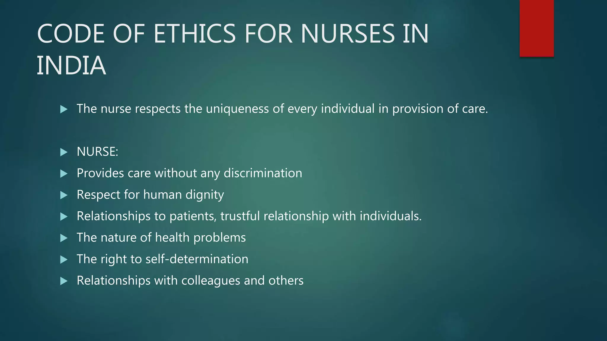 CODE OF ETHICS FOR NURSES IN
INDIA
 The nurse respects the uniqueness of every individual in provision of care.
 NURSE:
 Provides care without any discrimination
 Respect for human dignity
 Relationships to patients, trustful relationship with individuals.
 The nature of health problems
 The right to self-determination
 Relationships with colleagues and others
 