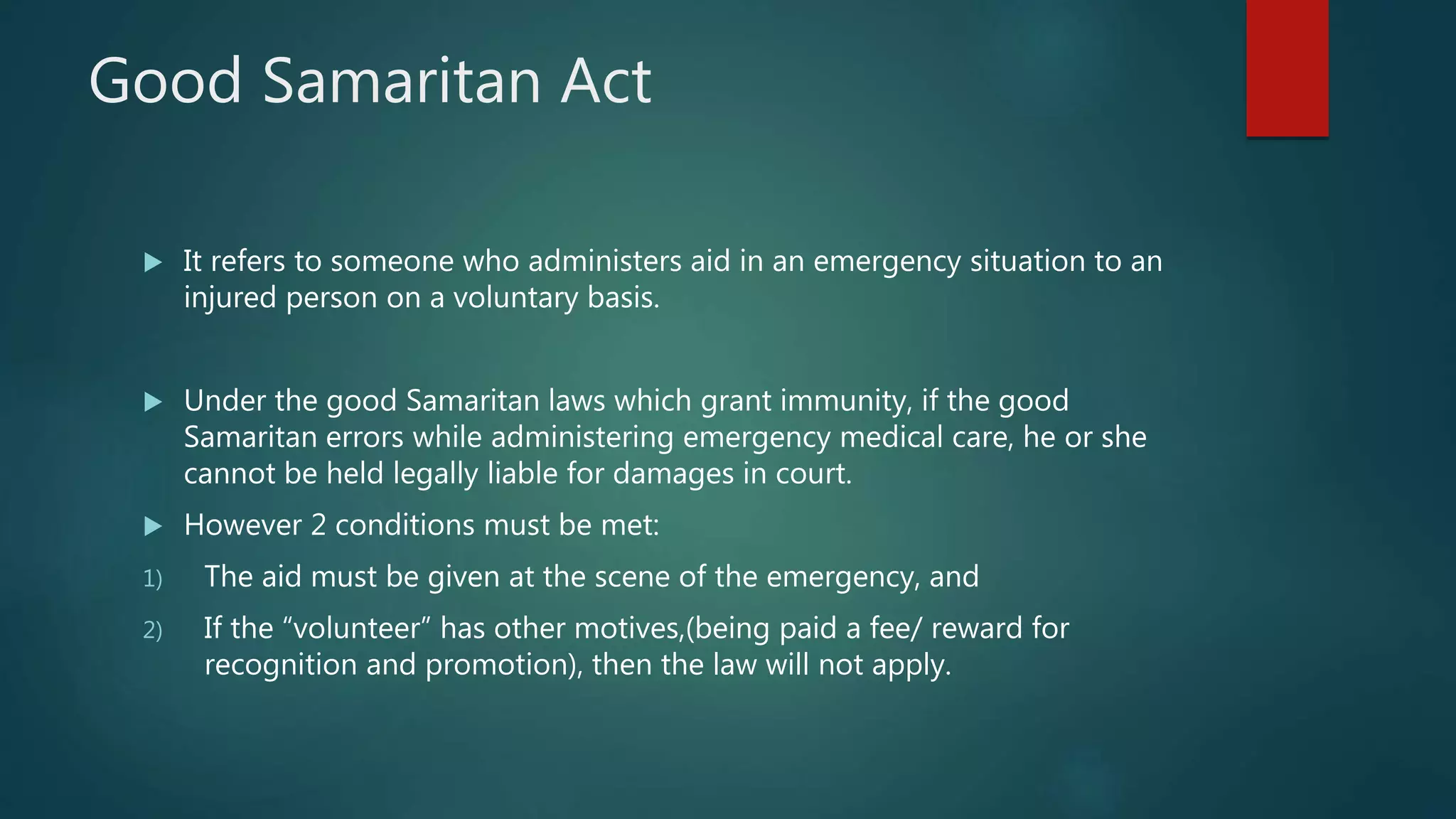 Good Samaritan Act
 It refers to someone who administers aid in an emergency situation to an
injured person on a voluntary basis.
 Under the good Samaritan laws which grant immunity, if the good
Samaritan errors while administering emergency medical care, he or she
cannot be held legally liable for damages in court.
 However 2 conditions must be met:
1) The aid must be given at the scene of the emergency, and
2) If the “volunteer” has other motives,(being paid a fee/ reward for
recognition and promotion), then the law will not apply.
 
