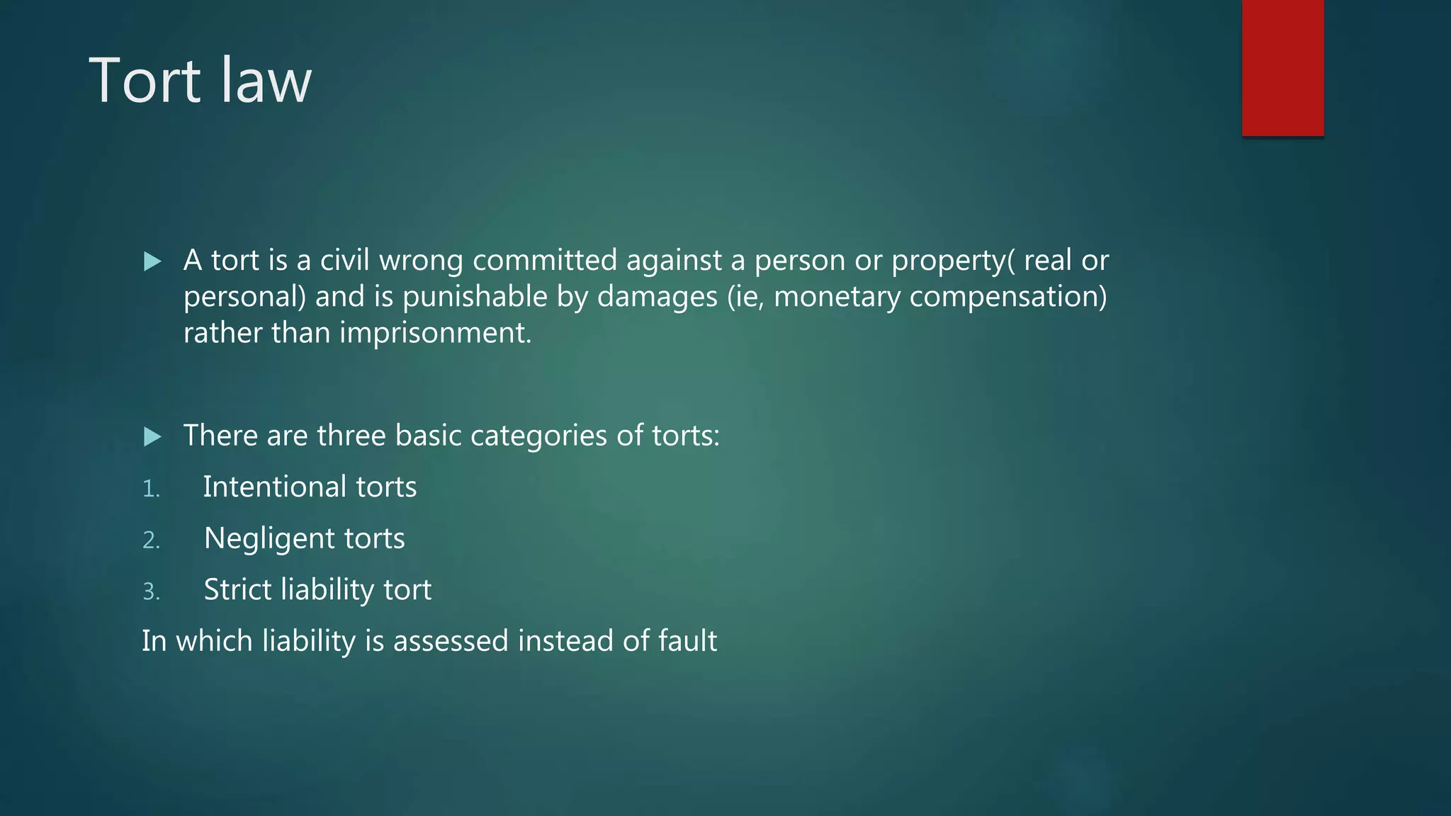 Tort law
 A tort is a civil wrong committed against a person or property( real or
personal) and is punishable by damages (ie, monetary compensation)
rather than imprisonment.
 There are three basic categories of torts:
1. Intentional torts
2. Negligent torts
3. Strict liability tort
In which liability is assessed instead of fault
 