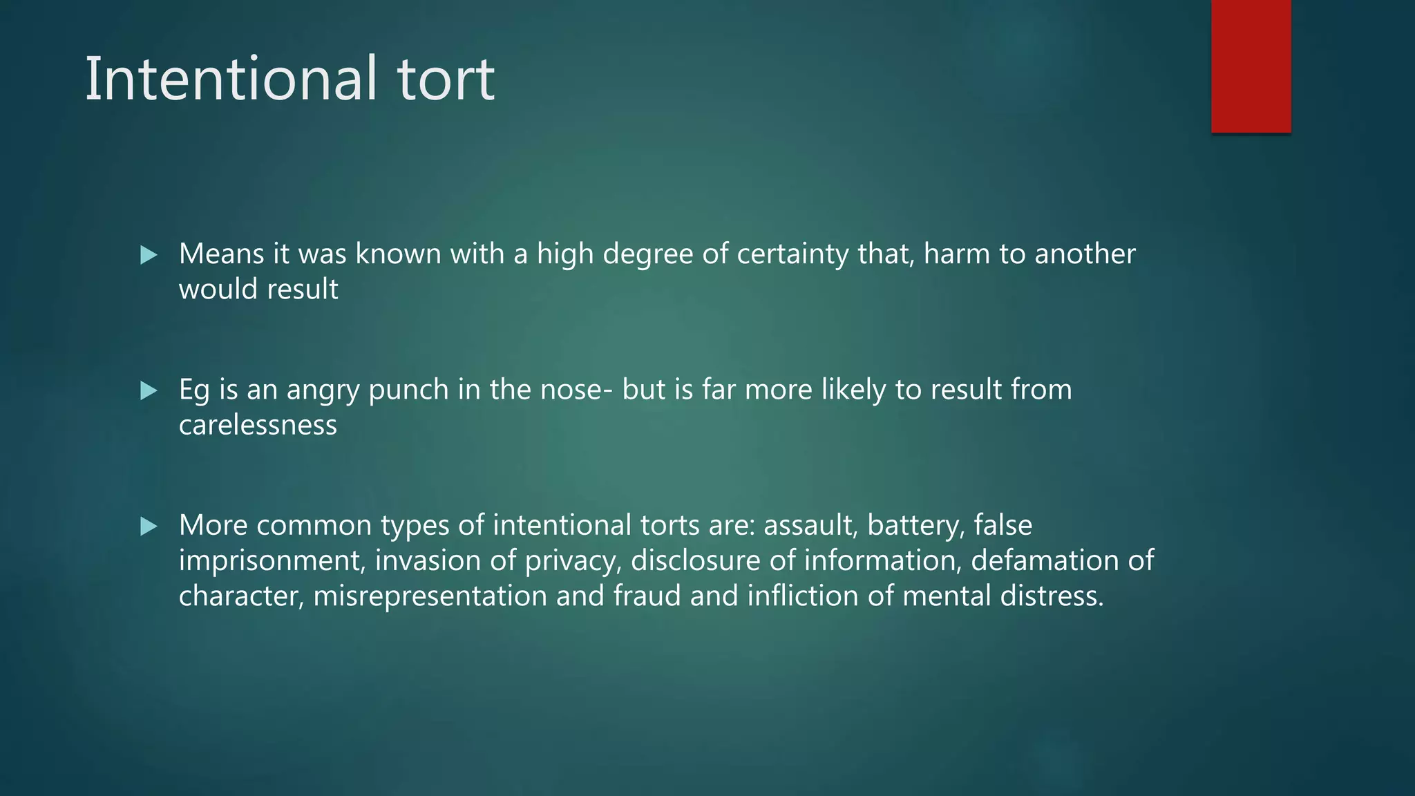 Intentional tort
 Means it was known with a high degree of certainty that, harm to another
would result
 Eg is an angry punch in the nose- but is far more likely to result from
carelessness
 More common types of intentional torts are: assault, battery, false
imprisonment, invasion of privacy, disclosure of information, defamation of
character, misrepresentation and fraud and infliction of mental distress.
 