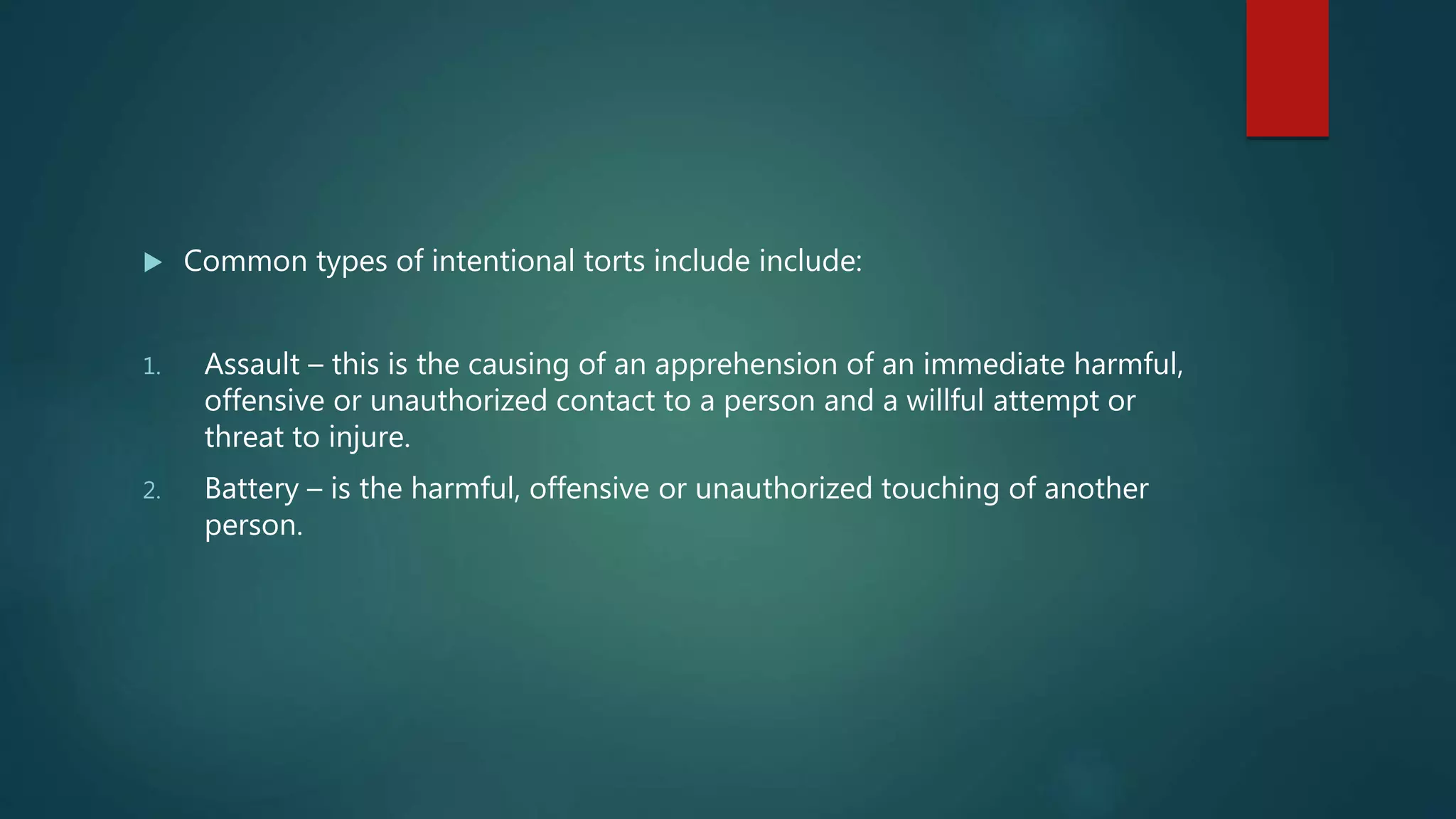  Common types of intentional torts include include:
1. Assault – this is the causing of an apprehension of an immediate harmful,
offensive or unauthorized contact to a person and a willful attempt or
threat to injure.
2. Battery – is the harmful, offensive or unauthorized touching of another
person.
 
