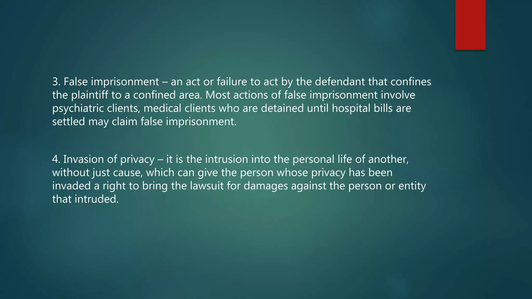 3. False imprisonment – an act or failure to act by the defendant that confines
the plaintiff to a confined area. Most actions of false imprisonment involve
psychiatric clients, medical clients who are detained until hospital bills are
settled may claim false imprisonment.
4. Invasion of privacy – it is the intrusion into the personal life of another,
without just cause, which can give the person whose privacy has been
invaded a right to bring the lawsuit for damages against the person or entity
that intruded.
 