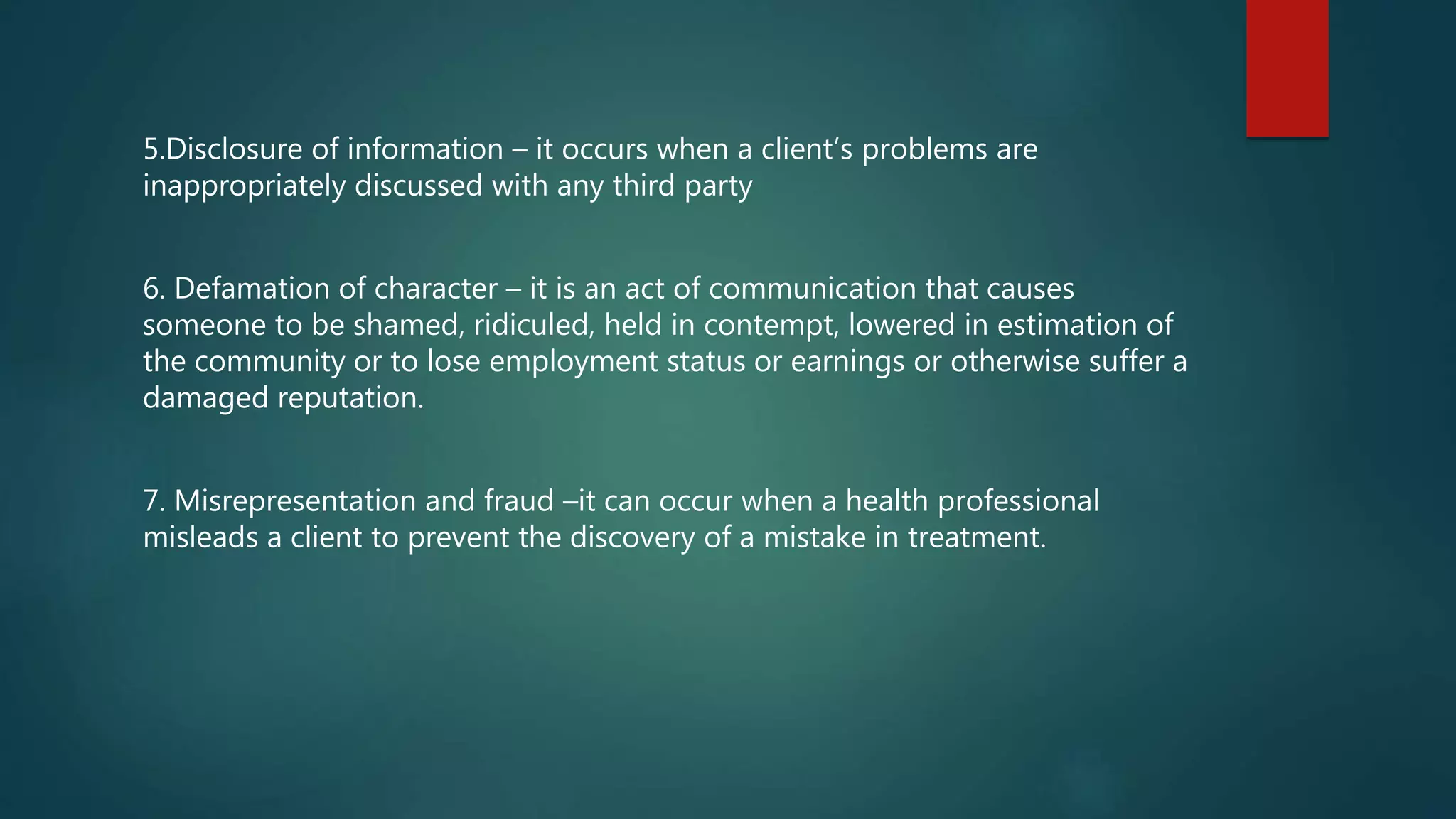 5.Disclosure of information – it occurs when a client’s problems are
inappropriately discussed with any third party
6. Defamation of character – it is an act of communication that causes
someone to be shamed, ridiculed, held in contempt, lowered in estimation of
the community or to lose employment status or earnings or otherwise suffer a
damaged reputation.
7. Misrepresentation and fraud –it can occur when a health professional
misleads a client to prevent the discovery of a mistake in treatment.
 