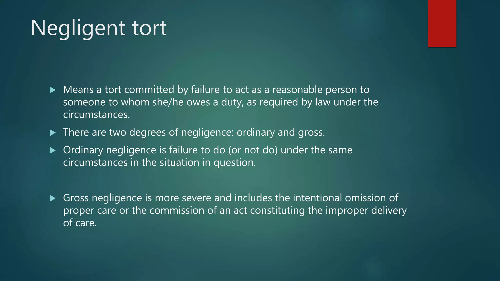 Negligent tort
 Means a tort committed by failure to act as a reasonable person to
someone to whom she/he owes a duty, as required by law under the
circumstances.
 There are two degrees of negligence: ordinary and gross.
 Ordinary negligence is failure to do (or not do) under the same
circumstances in the situation in question.
 Gross negligence is more severe and includes the intentional omission of
proper care or the commission of an act constituting the improper delivery
of care.
 