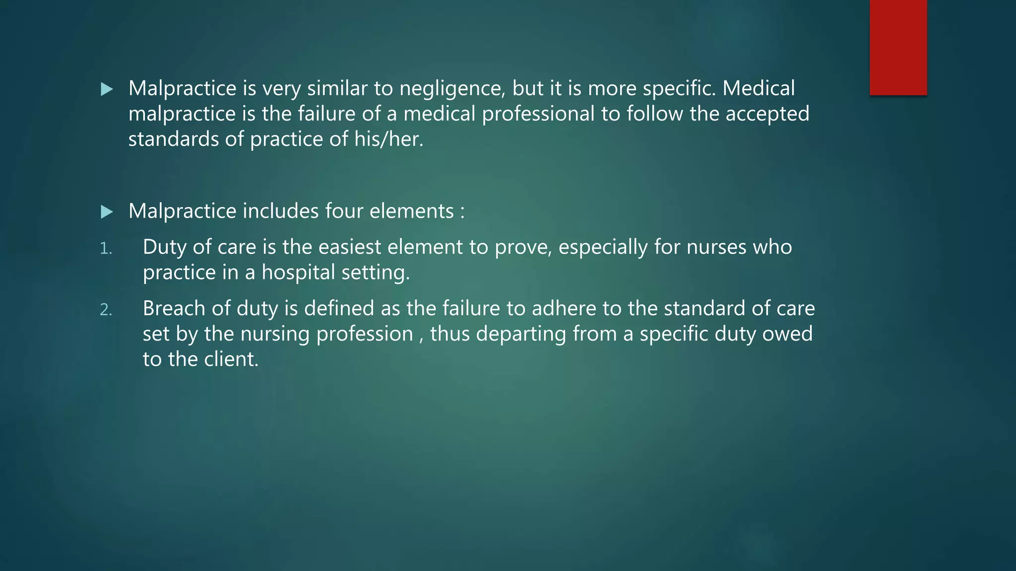  Malpractice is very similar to negligence, but it is more specific. Medical
malpractice is the failure of a medical professional to follow the accepted
standards of practice of his/her.
 Malpractice includes four elements :
1. Duty of care is the easiest element to prove, especially for nurses who
practice in a hospital setting.
2. Breach of duty is defined as the failure to adhere to the standard of care
set by the nursing profession , thus departing from a specific duty owed
to the client.
 