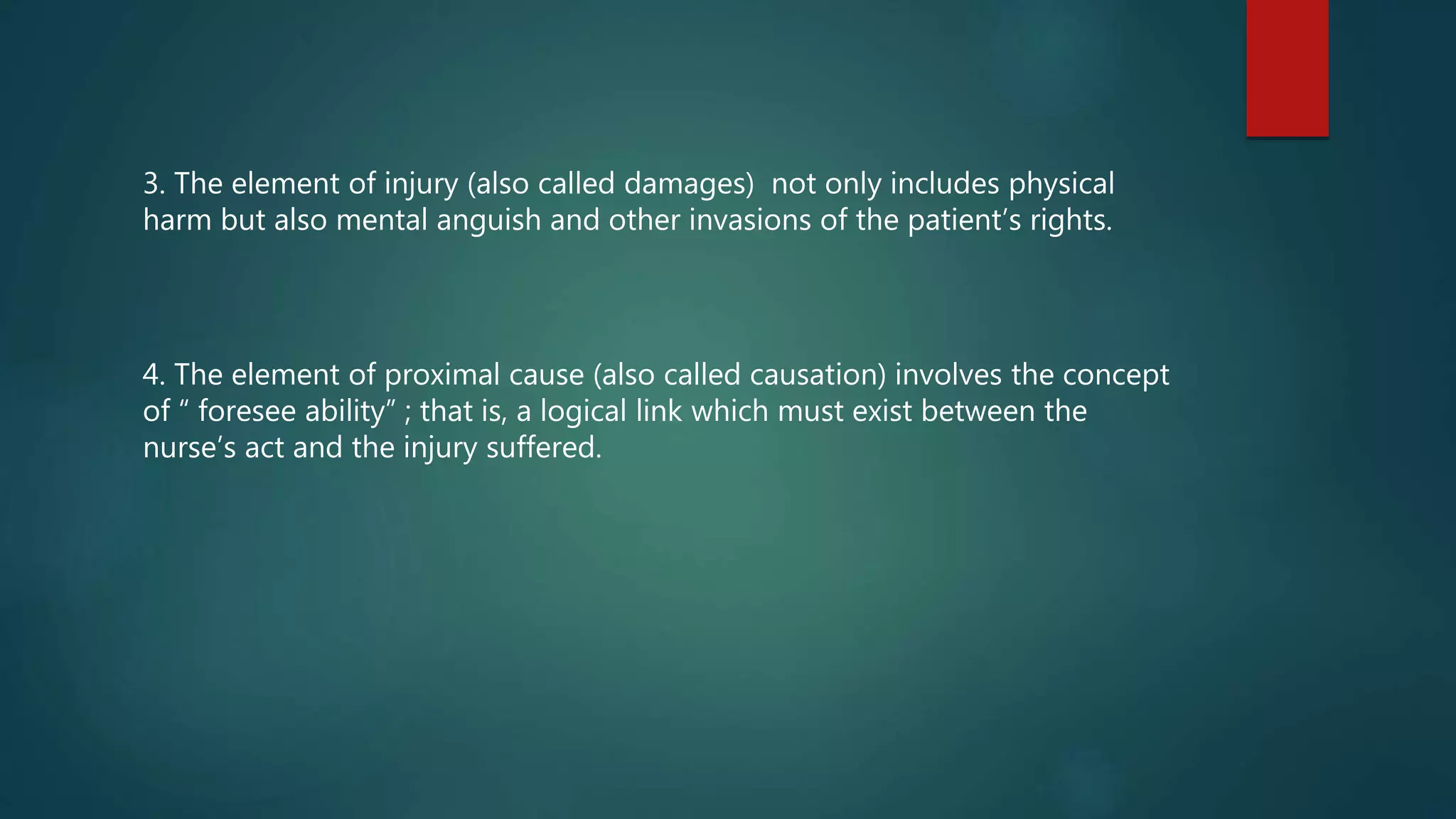 3. The element of injury (also called damages) not only includes physical
harm but also mental anguish and other invasions of the patient’s rights.
4. The element of proximal cause (also called causation) involves the concept
of “ foresee ability” ; that is, a logical link which must exist between the
nurse’s act and the injury suffered.
 
