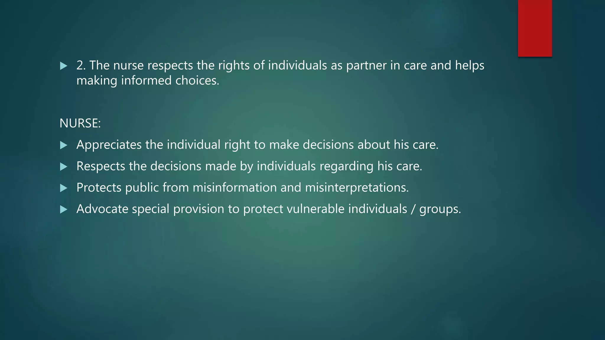  2. The nurse respects the rights of individuals as partner in care and helps
making informed choices.
NURSE:
 Appreciates the individual right to make decisions about his care.
 Respects the decisions made by individuals regarding his care.
 Protects public from misinformation and misinterpretations.
 Advocate special provision to protect vulnerable individuals / groups.
 