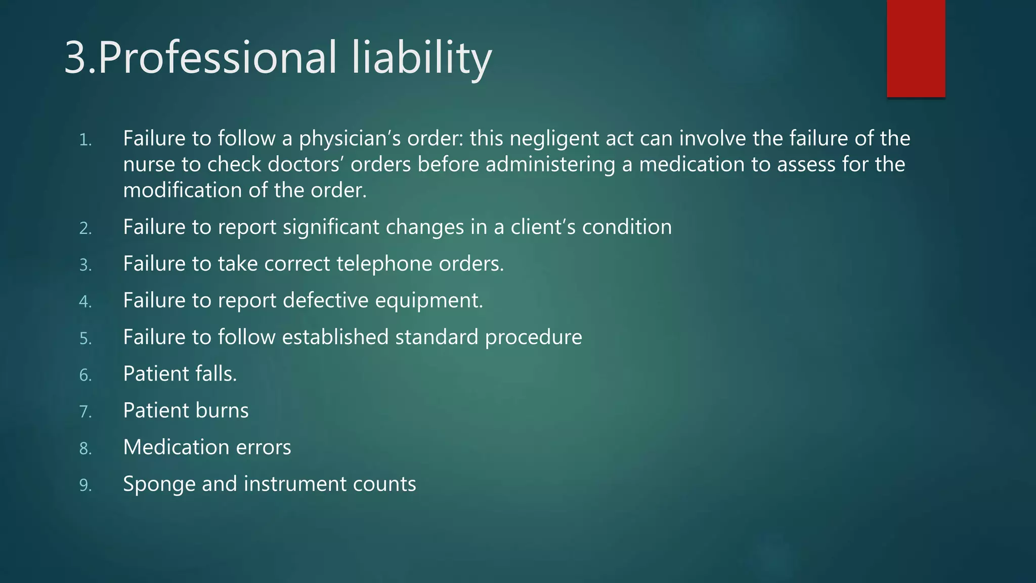 3.Professional liability
1. Failure to follow a physician’s order: this negligent act can involve the failure of the
nurse to check doctors’ orders before administering a medication to assess for the
modification of the order.
2. Failure to report significant changes in a client’s condition
3. Failure to take correct telephone orders.
4. Failure to report defective equipment.
5. Failure to follow established standard procedure
6. Patient falls.
7. Patient burns
8. Medication errors
9. Sponge and instrument counts
 