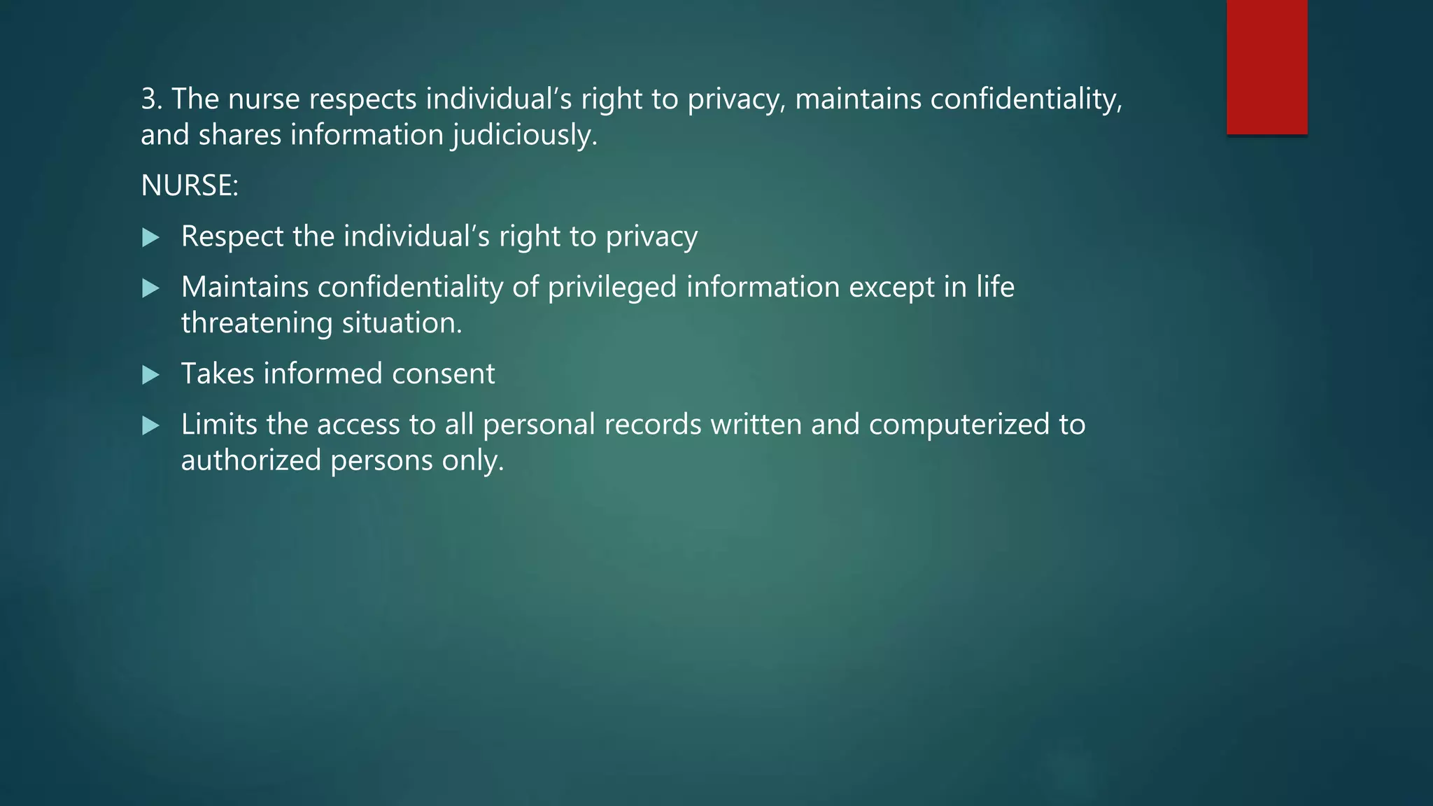 3. The nurse respects individual’s right to privacy, maintains confidentiality,
and shares information judiciously.
NURSE:
 Respect the individual’s right to privacy
 Maintains confidentiality of privileged information except in life
threatening situation.
 Takes informed consent
 Limits the access to all personal records written and computerized to
authorized persons only.
 