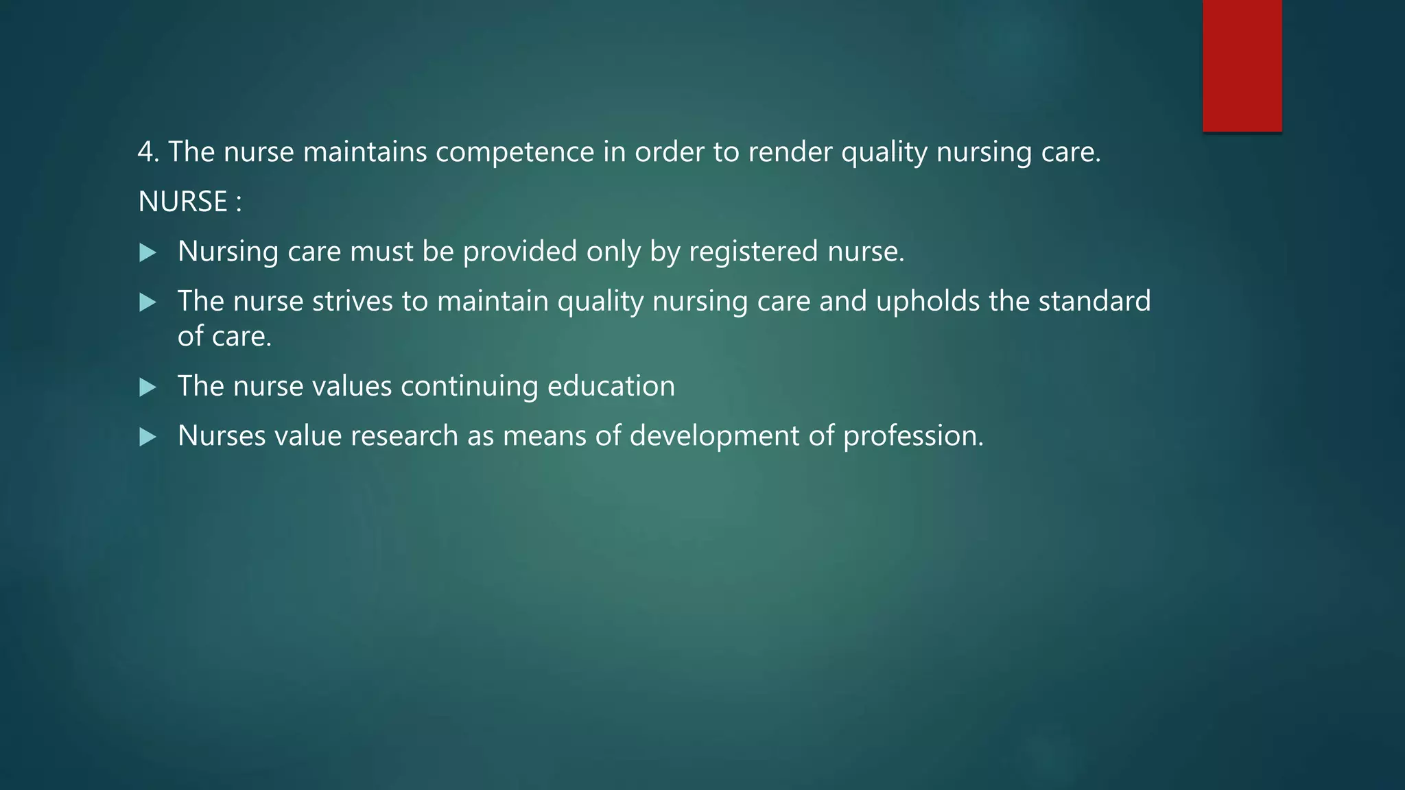 4. The nurse maintains competence in order to render quality nursing care.
NURSE :
 Nursing care must be provided only by registered nurse.
 The nurse strives to maintain quality nursing care and upholds the standard
of care.
 The nurse values continuing education
 Nurses value research as means of development of profession.
 