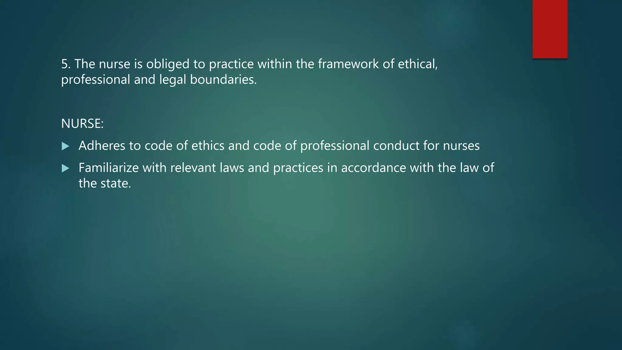 5. The nurse is obliged to practice within the framework of ethical,
professional and legal boundaries.
NURSE:
 Adheres to code of ethics and code of professional conduct for nurses
 Familiarize with relevant laws and practices in accordance with the law of
the state.
 