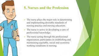 5. Nurses and the Profession
 The nurse plays the major role in determining
and implementing desirable standards of
nursing practice and nursing education.
 The nurse is active in developing a care of
professional knowledge.
 The nurse acting through the professional
organization, participates in establishing and
maintaining equitable, social and economic
working conditions in nursing.
 