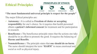 Ethical Principles
“The most fundamental universal principle is respect for the people”
The major Ethical principles are:
 Autonomy : It is called as Freedom of choice or accepting
responsibility for one’s choice. So it requires that health personnel
obtain a patient’s informed consent for treatment and for participation
in research.
 Beneficence : The beneficence principle states that the actions one take
should be in an effort to promote the good. It requires the balancing of
Harms and Benefits.
 Nonmaleficence : The principle states that one should do no harm.
The nurse should interpret the term “HARM” to mean emotional and
social as well as physical injury.
 