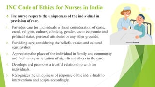 INC Code of Ethics for Nurses in India
 The nurse respects the uniqueness of the individual in
provision of care.
1. Provides care for individuals without consideration of caste,
creed, religion, culture, ethnicity, gender, socio-economic and
political status, personal attributes or any other grounds.
2. Providing care considering the beliefs, values and cultural
sensitivities.
3. Appreciates the place of the individual in family and community
and facilitates participation of significant others in the care.
4. Develops and promotes a trustful relationship with the
individuals.
5. Recognizes the uniqueness of response of the individuals to
interventions and adapts accordingly.
 