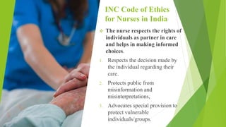 INC Code of Ethics
for Nurses in India
 The nurse respects the rights of
individuals as partner in care
and helps in making informed
choices.
1. Respects the decision made by
the individual regarding their
care.
2. Protects public from
misinformation and
misinterpretations,
3. Advocates special provision to
protect vulnerable
individuals/groups.
 