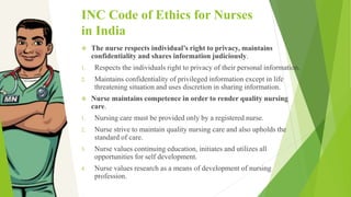 INC Code of Ethics for Nurses
in India
 The nurse respects individual’s right to privacy, maintains
confidentiality and shares information judiciously.
1. Respects the individuals right to privacy of their personal information.
2. Maintains confidentiality of privileged information except in life
threatening situation and uses discretion in sharing information.
 Nurse maintains competence in order to render quality nursing
care.
1. Nursing care must be provided only by a registered nurse.
2. Nurse strive to maintain quality nursing care and also upholds the
standard of care.
3. Nurse values continuing education, initiates and utilizes all
opportunities for self development.
4. Nurse values research as a means of development of nursing
profession.
 
