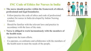 INC Code of Ethics for Nurses in India
 The nurse should practice within the framework of ethical,
professional and legal boundaries.
1. Follow/practice the code of ethics and code of professional
conduct for nurses in India developed by Indian Nursing
Council.
2. Should be familiar with the relevant laws and practice in
accordance with the laws of the state.
 Nurse is obliged to work harmoniously with the members of
the health team.
1. Appreciate the team efforts.
2. Co-operates, co-ordinates and collaborates with the members of
the health team to meet the needs of the people.
 