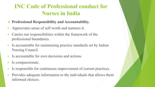 INC Code of Professional conduct for
Nurses in India
 Professional Responsibility and Accountability.
 Appreciates sense of self worth and nurtures it.
 Carries out responsibilities within the framework of the
professional boundaries.
 Is accountable for maintaining practice standards set by Indian
Nursing Council.
 Is accountable for own decisions and actions.
 Is compassionate.
 Is responsible for continuous improvement of current practices.
 Provides adequate information to the individuals that allows them
informed choices.
 