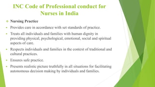 INC Code of Professional conduct for
Nurses in India
 Nursing Practice
 Provides care in accordance with set standards of practice.
 Treats all individuals and families with human dignity in
providing physical, psychological, emotional, social and spiritual
aspects of care.
 Respects individuals and families in the context of traditional and
cultural practices.
 Ensures safe practice.
 Presents realistic picture truthfully in all situations for facilitating
autonomous decision making by individuals and families.
 
