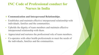INC Code of Professional conduct for
Nurses in India
 Communication and Interpersonal Relationships.
 Establishes and maintain effective interpersonal relationship with
individuals, families and the communities.
 Upholds the dignity of team members and maintain effective
interpersonal relationship with them.
 Appreciated and nurtures the professional role of team members.
 Co-operates with other health professionals to meet the needs of
the individuals, families and the communities.
 