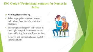 INC Code of Professional conduct for Nurses in
India
 Valuing Human Being.
 Takes appropriate action to protect
individuals from harmful unethical
practices.
 Encourages and support individuals in
their right to speak for themselves on
issues affecting their health and welfare.
 Respects and supports choices made by
the individuals
 