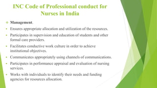 INC Code of Professional conduct for
Nurses in India
 Management.
 Ensures appropriate allocation and utilization of the resources.
 Participates in supervision and education of students and other
formal care providers.
 Facilitates conductive work culture in order to achieve
institutional objectives.
 Communicates appropriately using channels of communications.
 Participates in performance appraisal and evaluation of nursing
services.
 Works with individuals to identify their needs and funding
agencies for resources allocation.
 