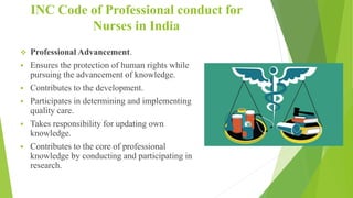 INC Code of Professional conduct for
Nurses in India
 Professional Advancement.
 Ensures the protection of human rights while
pursuing the advancement of knowledge.
 Contributes to the development.
 Participates in determining and implementing
quality care.
 Takes responsibility for updating own
knowledge.
 Contributes to the core of professional
knowledge by conducting and participating in
research.
 