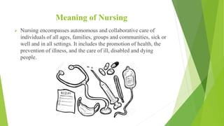 Meaning of Nursing
 Nursing encompasses autonomous and collaborative care of
individuals of all ages, families, groups and communities, sick or
well and in all settings. It includes the promotion of health, the
prevention of illness, and the care of ill, disabled and dying
people.
 