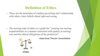 Definition of Ethics
 These are the principles of conduct governing one’s relationship
with others, basic beliefs about right and wrong.
 The nursing code of ethics is a guide for “carrying out nursing
responsibilities in a manner consistent with quality in nursing
care and the ethical obligations of the profession”.
- American Nurses Association
 