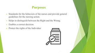 Purposes
 Standards for the behaviors of the nurses and provide general
guidelines for the nursing action.
 Helps to distinguish between the Right and the Wrong.
 Enables a correct decision.
 Protect the rights of the Individual.
 