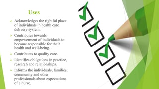 Uses
 Acknowledges the rightful place
of individuals in health care
delivery system.
 Contributes towards
empowerment of individuals to
become responsible for their
health and well-being.
 Contributes to quality care.
 Identifies obligations in practice,
research and relationships.
 Informs the individuals, families,
community and other
professionals about expectations
of a nurse.
 