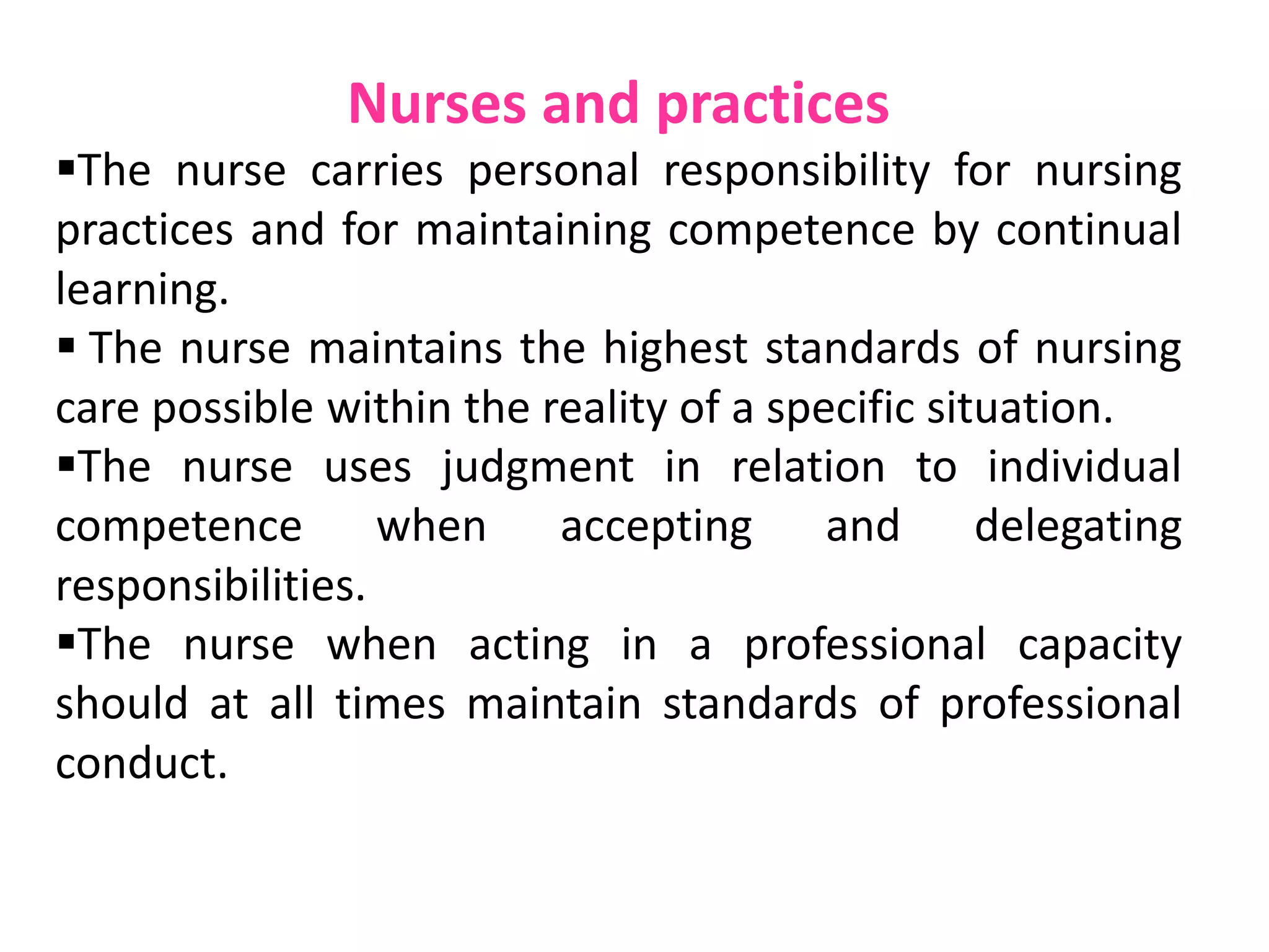 Nurses and practices
The nurse carries personal responsibility for nursing
practices and for maintaining competence by continual
learning.
 The nurse maintains the highest standards of nursing
care possible within the reality of a specific situation.
The nurse uses judgment in relation to individual
competence when accepting and delegating
responsibilities.
The nurse when acting in a professional capacity
should at all times maintain standards of professional
conduct.
 